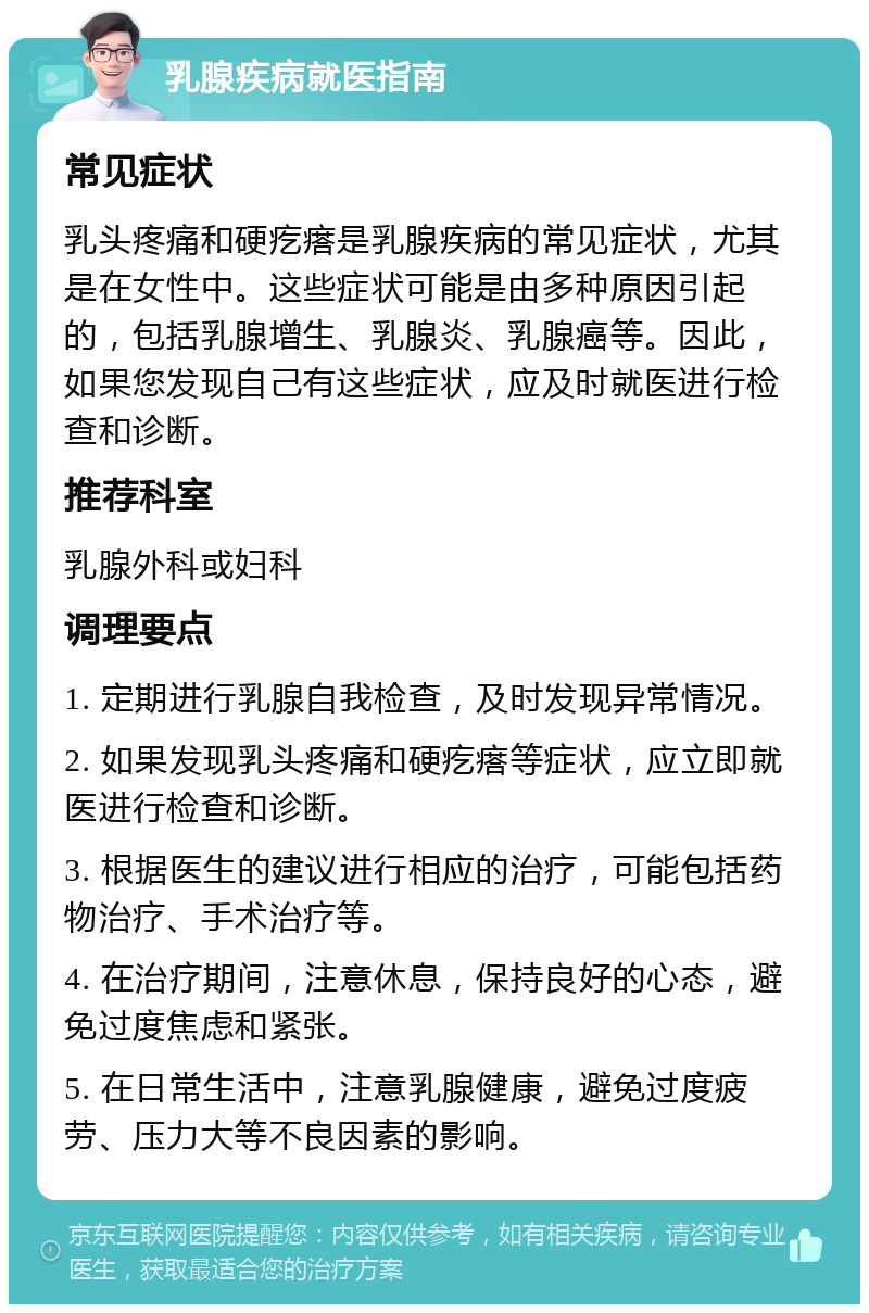 乳腺疾病就医指南 常见症状 乳头疼痛和硬疙瘩是乳腺疾病的常见症状，尤其是在女性中。这些症状可能是由多种原因引起的，包括乳腺增生、乳腺炎、乳腺癌等。因此，如果您发现自己有这些症状，应及时就医进行检查和诊断。 推荐科室 乳腺外科或妇科 调理要点 1. 定期进行乳腺自我检查，及时发现异常情况。 2. 如果发现乳头疼痛和硬疙瘩等症状，应立即就医进行检查和诊断。 3. 根据医生的建议进行相应的治疗，可能包括药物治疗、手术治疗等。 4. 在治疗期间，注意休息，保持良好的心态，避免过度焦虑和紧张。 5. 在日常生活中，注意乳腺健康，避免过度疲劳、压力大等不良因素的影响。