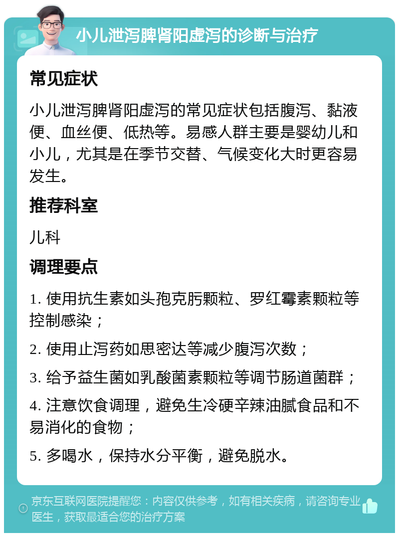 小儿泄泻脾肾阳虚泻的诊断与治疗 常见症状 小儿泄泻脾肾阳虚泻的常见症状包括腹泻、黏液便、血丝便、低热等。易感人群主要是婴幼儿和小儿，尤其是在季节交替、气候变化大时更容易发生。 推荐科室 儿科 调理要点 1. 使用抗生素如头孢克肟颗粒、罗红霉素颗粒等控制感染； 2. 使用止泻药如思密达等减少腹泻次数； 3. 给予益生菌如乳酸菌素颗粒等调节肠道菌群； 4. 注意饮食调理，避免生冷硬辛辣油腻食品和不易消化的食物； 5. 多喝水，保持水分平衡，避免脱水。