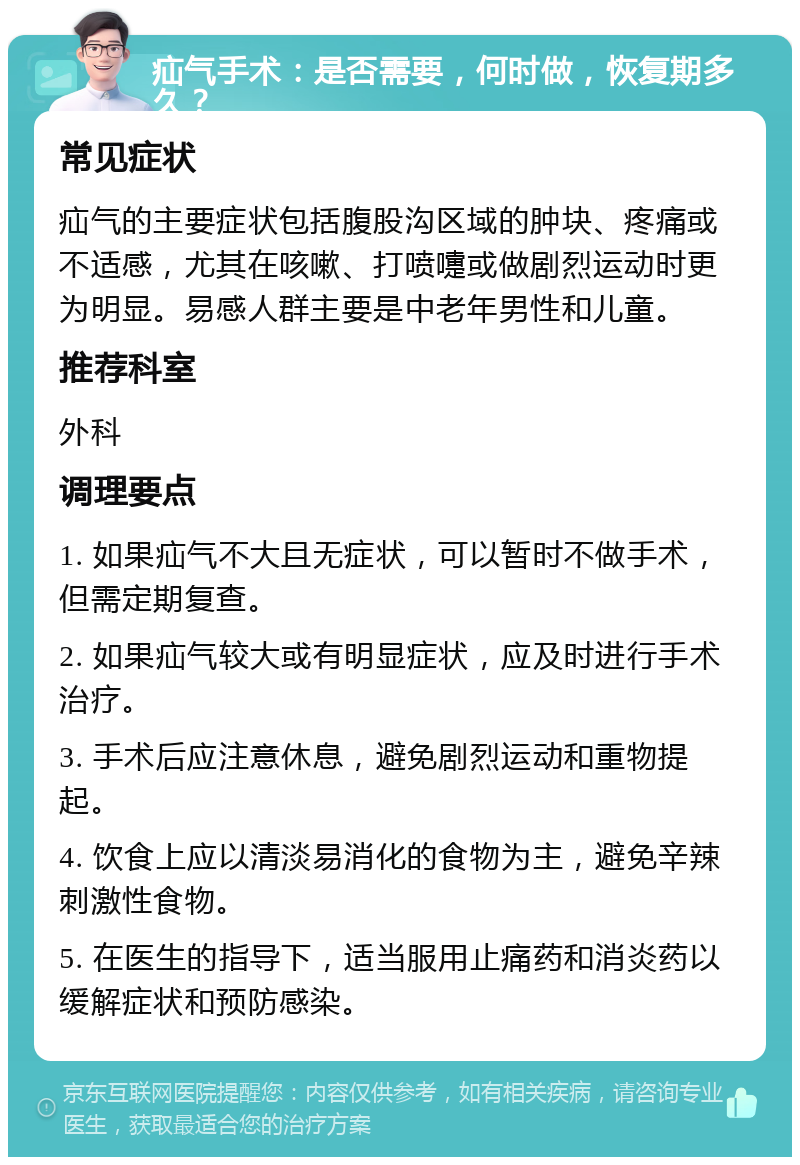 疝气手术：是否需要，何时做，恢复期多久？ 常见症状 疝气的主要症状包括腹股沟区域的肿块、疼痛或不适感，尤其在咳嗽、打喷嚏或做剧烈运动时更为明显。易感人群主要是中老年男性和儿童。 推荐科室 外科 调理要点 1. 如果疝气不大且无症状，可以暂时不做手术，但需定期复查。 2. 如果疝气较大或有明显症状，应及时进行手术治疗。 3. 手术后应注意休息，避免剧烈运动和重物提起。 4. 饮食上应以清淡易消化的食物为主，避免辛辣刺激性食物。 5. 在医生的指导下，适当服用止痛药和消炎药以缓解症状和预防感染。