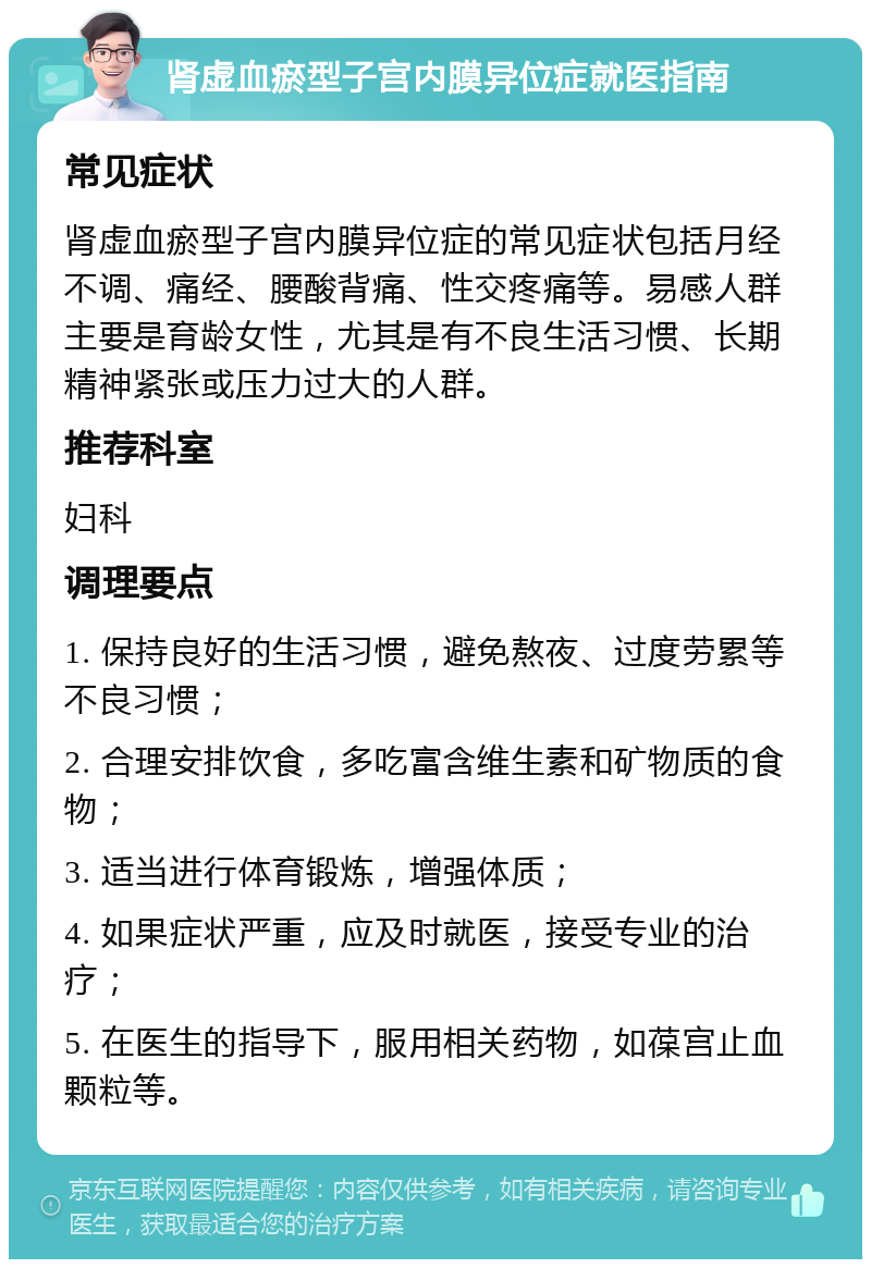 肾虚血瘀型子宫内膜异位症就医指南 常见症状 肾虚血瘀型子宫内膜异位症的常见症状包括月经不调、痛经、腰酸背痛、性交疼痛等。易感人群主要是育龄女性，尤其是有不良生活习惯、长期精神紧张或压力过大的人群。 推荐科室 妇科 调理要点 1. 保持良好的生活习惯，避免熬夜、过度劳累等不良习惯； 2. 合理安排饮食，多吃富含维生素和矿物质的食物； 3. 适当进行体育锻炼，增强体质； 4. 如果症状严重，应及时就医，接受专业的治疗； 5. 在医生的指导下，服用相关药物，如葆宫止血颗粒等。