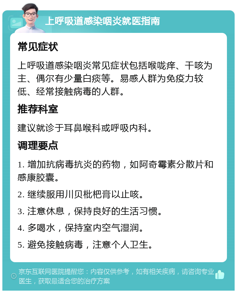 上呼吸道感染咽炎就医指南 常见症状 上呼吸道感染咽炎常见症状包括喉咙痒、干咳为主、偶尔有少量白痰等。易感人群为免疫力较低、经常接触病毒的人群。 推荐科室 建议就诊于耳鼻喉科或呼吸内科。 调理要点 1. 增加抗病毒抗炎的药物，如阿奇霉素分散片和感康胶囊。 2. 继续服用川贝枇杷膏以止咳。 3. 注意休息，保持良好的生活习惯。 4. 多喝水，保持室内空气湿润。 5. 避免接触病毒，注意个人卫生。