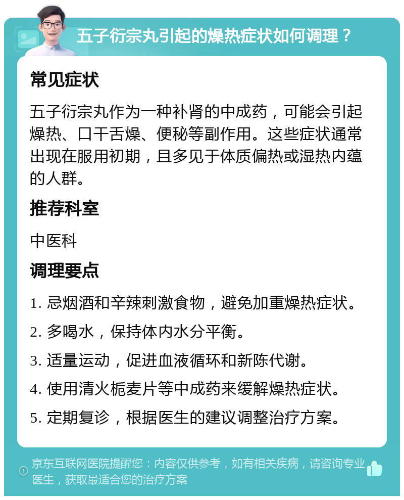 五子衍宗丸引起的燥热症状如何调理？ 常见症状 五子衍宗丸作为一种补肾的中成药，可能会引起燥热、口干舌燥、便秘等副作用。这些症状通常出现在服用初期，且多见于体质偏热或湿热内蕴的人群。 推荐科室 中医科 调理要点 1. 忌烟酒和辛辣刺激食物，避免加重燥热症状。 2. 多喝水，保持体内水分平衡。 3. 适量运动，促进血液循环和新陈代谢。 4. 使用清火栀麦片等中成药来缓解燥热症状。 5. 定期复诊，根据医生的建议调整治疗方案。