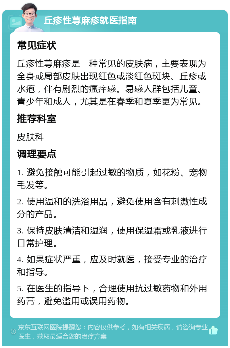 丘疹性荨麻疹就医指南 常见症状 丘疹性荨麻疹是一种常见的皮肤病，主要表现为全身或局部皮肤出现红色或淡红色斑块、丘疹或水疱，伴有剧烈的瘙痒感。易感人群包括儿童、青少年和成人，尤其是在春季和夏季更为常见。 推荐科室 皮肤科 调理要点 1. 避免接触可能引起过敏的物质，如花粉、宠物毛发等。 2. 使用温和的洗浴用品，避免使用含有刺激性成分的产品。 3. 保持皮肤清洁和湿润，使用保湿霜或乳液进行日常护理。 4. 如果症状严重，应及时就医，接受专业的治疗和指导。 5. 在医生的指导下，合理使用抗过敏药物和外用药膏，避免滥用或误用药物。