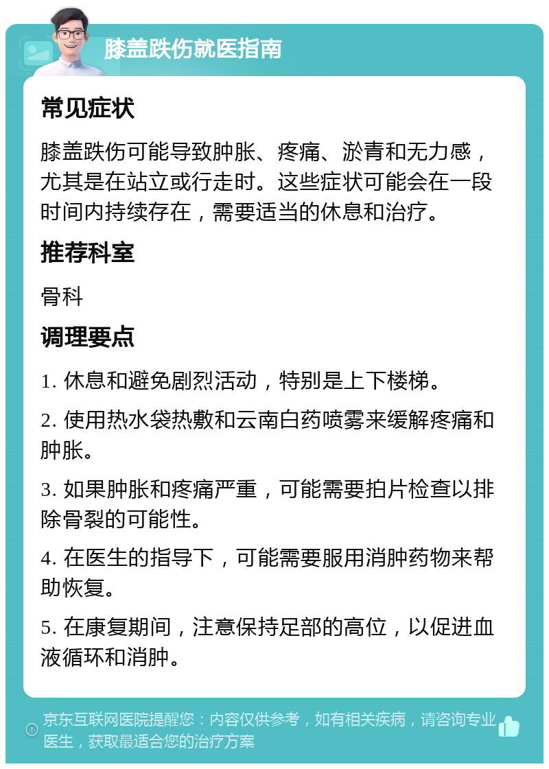 膝盖跌伤就医指南 常见症状 膝盖跌伤可能导致肿胀、疼痛、淤青和无力感，尤其是在站立或行走时。这些症状可能会在一段时间内持续存在，需要适当的休息和治疗。 推荐科室 骨科 调理要点 1. 休息和避免剧烈活动，特别是上下楼梯。 2. 使用热水袋热敷和云南白药喷雾来缓解疼痛和肿胀。 3. 如果肿胀和疼痛严重，可能需要拍片检查以排除骨裂的可能性。 4. 在医生的指导下，可能需要服用消肿药物来帮助恢复。 5. 在康复期间，注意保持足部的高位，以促进血液循环和消肿。