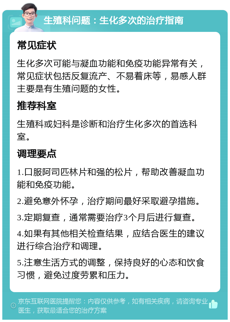 生殖科问题：生化多次的治疗指南 常见症状 生化多次可能与凝血功能和免疫功能异常有关，常见症状包括反复流产、不易着床等，易感人群主要是有生殖问题的女性。 推荐科室 生殖科或妇科是诊断和治疗生化多次的首选科室。 调理要点 1.口服阿司匹林片和强的松片，帮助改善凝血功能和免疫功能。 2.避免意外怀孕，治疗期间最好采取避孕措施。 3.定期复查，通常需要治疗3个月后进行复查。 4.如果有其他相关检查结果，应结合医生的建议进行综合治疗和调理。 5.注意生活方式的调整，保持良好的心态和饮食习惯，避免过度劳累和压力。