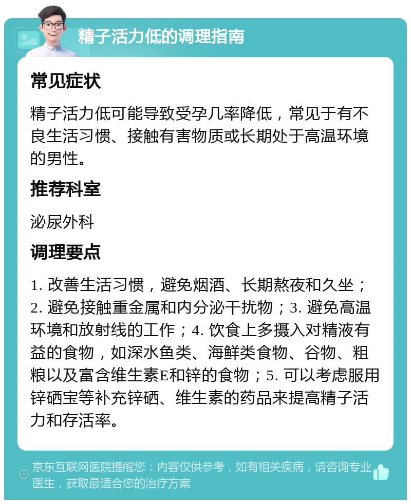 精子活力低的调理指南 常见症状 精子活力低可能导致受孕几率降低，常见于有不良生活习惯、接触有害物质或长期处于高温环境的男性。 推荐科室 泌尿外科 调理要点 1. 改善生活习惯，避免烟酒、长期熬夜和久坐；2. 避免接触重金属和内分泌干扰物；3. 避免高温环境和放射线的工作；4. 饮食上多摄入对精液有益的食物，如深水鱼类、海鲜类食物、谷物、粗粮以及富含维生素E和锌的食物；5. 可以考虑服用锌硒宝等补充锌硒、维生素的药品来提高精子活力和存活率。