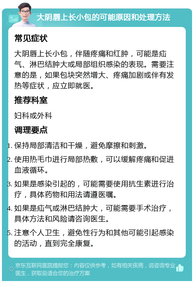 大阴唇上长小包的可能原因和处理方法 常见症状 大阴唇上长小包，伴随疼痛和红肿，可能是疝气、淋巴结肿大或局部组织感染的表现。需要注意的是，如果包块突然增大、疼痛加剧或伴有发热等症状，应立即就医。 推荐科室 妇科或外科 调理要点 保持局部清洁和干燥，避免摩擦和刺激。 使用热毛巾进行局部热敷，可以缓解疼痛和促进血液循环。 如果是感染引起的，可能需要使用抗生素进行治疗，具体药物和用法请遵医嘱。 如果是疝气或淋巴结肿大，可能需要手术治疗，具体方法和风险请咨询医生。 注意个人卫生，避免性行为和其他可能引起感染的活动，直到完全康复。