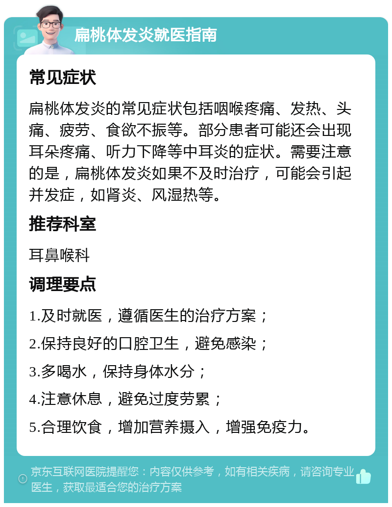 扁桃体发炎就医指南 常见症状 扁桃体发炎的常见症状包括咽喉疼痛、发热、头痛、疲劳、食欲不振等。部分患者可能还会出现耳朵疼痛、听力下降等中耳炎的症状。需要注意的是，扁桃体发炎如果不及时治疗，可能会引起并发症，如肾炎、风湿热等。 推荐科室 耳鼻喉科 调理要点 1.及时就医，遵循医生的治疗方案； 2.保持良好的口腔卫生，避免感染； 3.多喝水，保持身体水分； 4.注意休息，避免过度劳累； 5.合理饮食，增加营养摄入，增强免疫力。