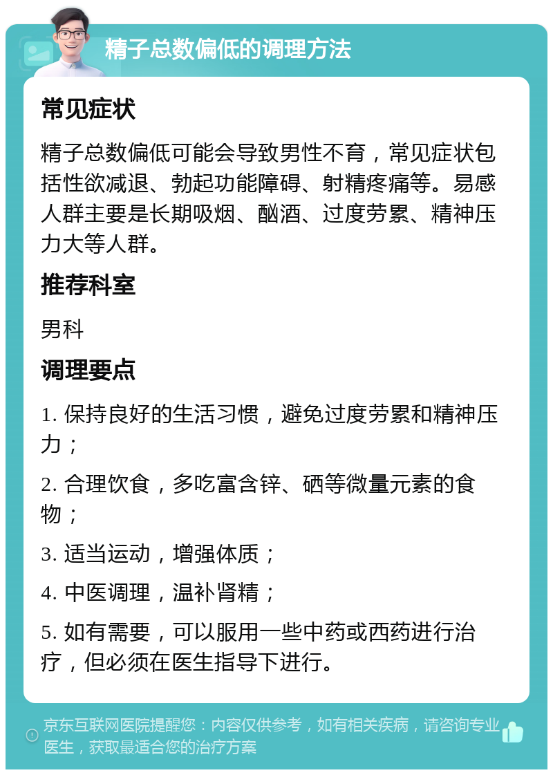 精子总数偏低的调理方法 常见症状 精子总数偏低可能会导致男性不育，常见症状包括性欲减退、勃起功能障碍、射精疼痛等。易感人群主要是长期吸烟、酗酒、过度劳累、精神压力大等人群。 推荐科室 男科 调理要点 1. 保持良好的生活习惯，避免过度劳累和精神压力； 2. 合理饮食，多吃富含锌、硒等微量元素的食物； 3. 适当运动，增强体质； 4. 中医调理，温补肾精； 5. 如有需要，可以服用一些中药或西药进行治疗，但必须在医生指导下进行。