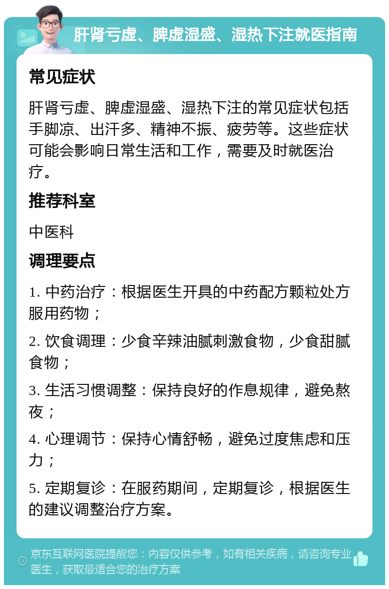 肝肾亏虚、脾虚湿盛、湿热下注就医指南 常见症状 肝肾亏虚、脾虚湿盛、湿热下注的常见症状包括手脚凉、出汗多、精神不振、疲劳等。这些症状可能会影响日常生活和工作，需要及时就医治疗。 推荐科室 中医科 调理要点 1. 中药治疗：根据医生开具的中药配方颗粒处方服用药物； 2. 饮食调理：少食辛辣油腻刺激食物，少食甜腻食物； 3. 生活习惯调整：保持良好的作息规律，避免熬夜； 4. 心理调节：保持心情舒畅，避免过度焦虑和压力； 5. 定期复诊：在服药期间，定期复诊，根据医生的建议调整治疗方案。