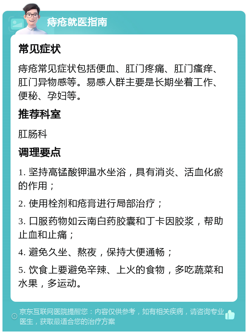 痔疮就医指南 常见症状 痔疮常见症状包括便血、肛门疼痛、肛门瘙痒、肛门异物感等。易感人群主要是长期坐着工作、便秘、孕妇等。 推荐科室 肛肠科 调理要点 1. 坚持高锰酸钾温水坐浴，具有消炎、活血化瘀的作用； 2. 使用栓剂和疮膏进行局部治疗； 3. 口服药物如云南白药胶囊和丁卡因胶浆，帮助止血和止痛； 4. 避免久坐、熬夜，保持大便通畅； 5. 饮食上要避免辛辣、上火的食物，多吃蔬菜和水果，多运动。