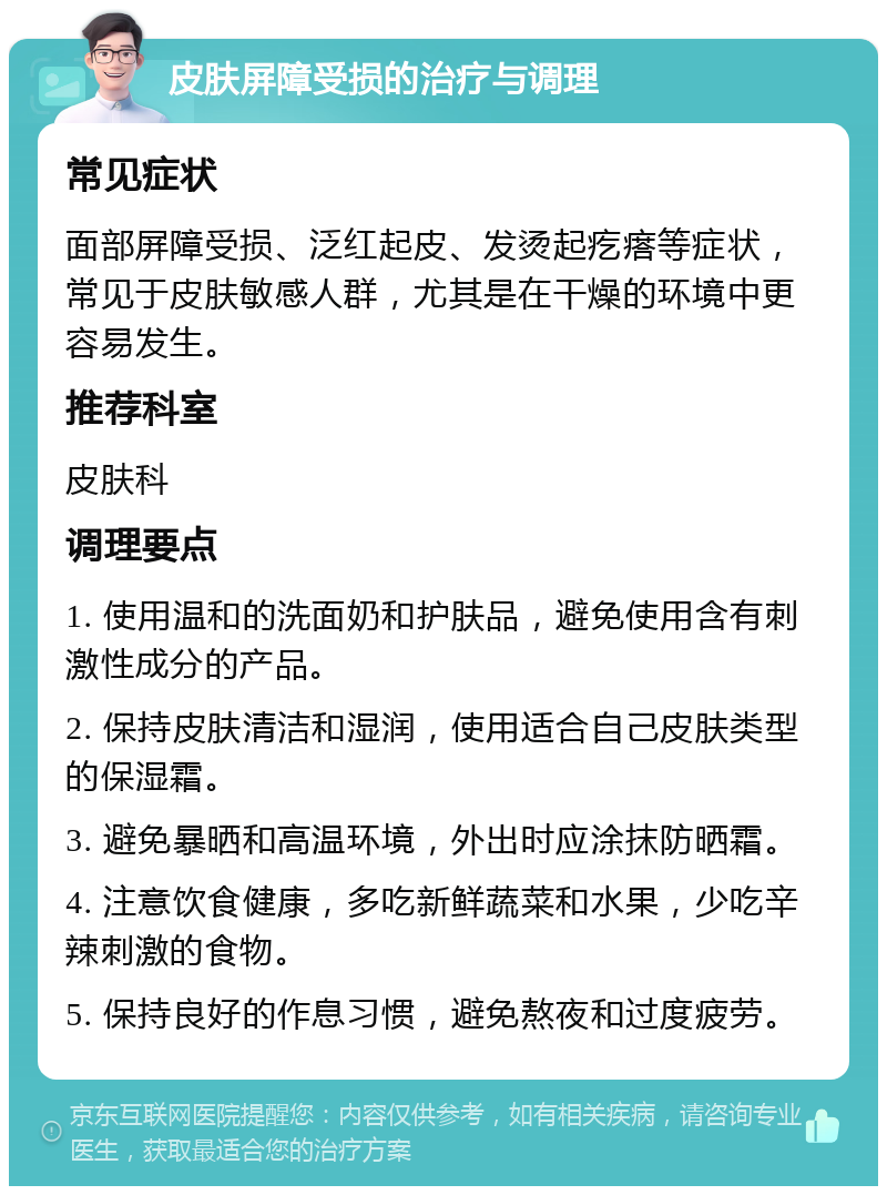 皮肤屏障受损的治疗与调理 常见症状 面部屏障受损、泛红起皮、发烫起疙瘩等症状，常见于皮肤敏感人群，尤其是在干燥的环境中更容易发生。 推荐科室 皮肤科 调理要点 1. 使用温和的洗面奶和护肤品，避免使用含有刺激性成分的产品。 2. 保持皮肤清洁和湿润，使用适合自己皮肤类型的保湿霜。 3. 避免暴晒和高温环境，外出时应涂抹防晒霜。 4. 注意饮食健康，多吃新鲜蔬菜和水果，少吃辛辣刺激的食物。 5. 保持良好的作息习惯，避免熬夜和过度疲劳。