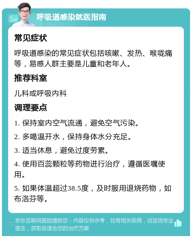 呼吸道感染就医指南 常见症状 呼吸道感染的常见症状包括咳嗽、发热、喉咙痛等，易感人群主要是儿童和老年人。 推荐科室 儿科或呼吸内科 调理要点 1. 保持室内空气流通，避免空气污染。 2. 多喝温开水，保持身体水分充足。 3. 适当休息，避免过度劳累。 4. 使用百蕊颗粒等药物进行治疗，遵循医嘱使用。 5. 如果体温超过38.5度，及时服用退烧药物，如布洛芬等。