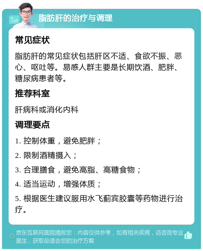 脂肪肝的治疗与调理 常见症状 脂肪肝的常见症状包括肝区不适、食欲不振、恶心、呕吐等。易感人群主要是长期饮酒、肥胖、糖尿病患者等。 推荐科室 肝病科或消化内科 调理要点 1. 控制体重，避免肥胖； 2. 限制酒精摄入； 3. 合理膳食，避免高脂、高糖食物； 4. 适当运动，增强体质； 5. 根据医生建议服用水飞蓟宾胶囊等药物进行治疗。