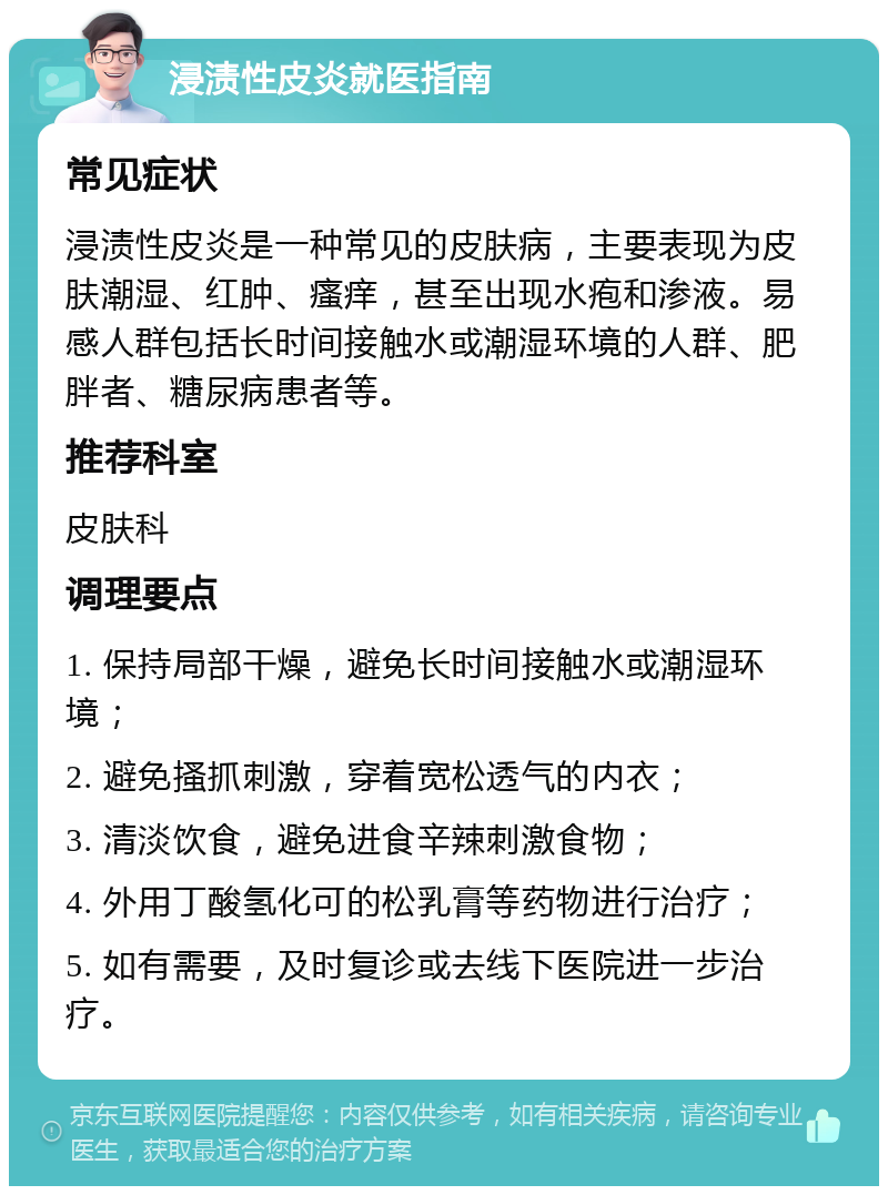 浸渍性皮炎就医指南 常见症状 浸渍性皮炎是一种常见的皮肤病，主要表现为皮肤潮湿、红肿、瘙痒，甚至出现水疱和渗液。易感人群包括长时间接触水或潮湿环境的人群、肥胖者、糖尿病患者等。 推荐科室 皮肤科 调理要点 1. 保持局部干燥，避免长时间接触水或潮湿环境； 2. 避免搔抓刺激，穿着宽松透气的内衣； 3. 清淡饮食，避免进食辛辣刺激食物； 4. 外用丁酸氢化可的松乳膏等药物进行治疗； 5. 如有需要，及时复诊或去线下医院进一步治疗。