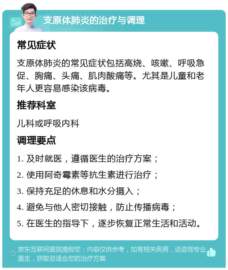 支原体肺炎的治疗与调理 常见症状 支原体肺炎的常见症状包括高烧、咳嗽、呼吸急促、胸痛、头痛、肌肉酸痛等。尤其是儿童和老年人更容易感染该病毒。 推荐科室 儿科或呼吸内科 调理要点 1. 及时就医，遵循医生的治疗方案； 2. 使用阿奇霉素等抗生素进行治疗； 3. 保持充足的休息和水分摄入； 4. 避免与他人密切接触，防止传播病毒； 5. 在医生的指导下，逐步恢复正常生活和活动。