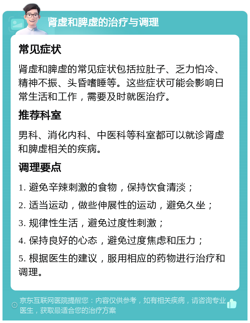 肾虚和脾虚的治疗与调理 常见症状 肾虚和脾虚的常见症状包括拉肚子、乏力怕冷、精神不振、头昏嗜睡等。这些症状可能会影响日常生活和工作，需要及时就医治疗。 推荐科室 男科、消化内科、中医科等科室都可以就诊肾虚和脾虚相关的疾病。 调理要点 1. 避免辛辣刺激的食物，保持饮食清淡； 2. 适当运动，做些伸展性的运动，避免久坐； 3. 规律性生活，避免过度性刺激； 4. 保持良好的心态，避免过度焦虑和压力； 5. 根据医生的建议，服用相应的药物进行治疗和调理。