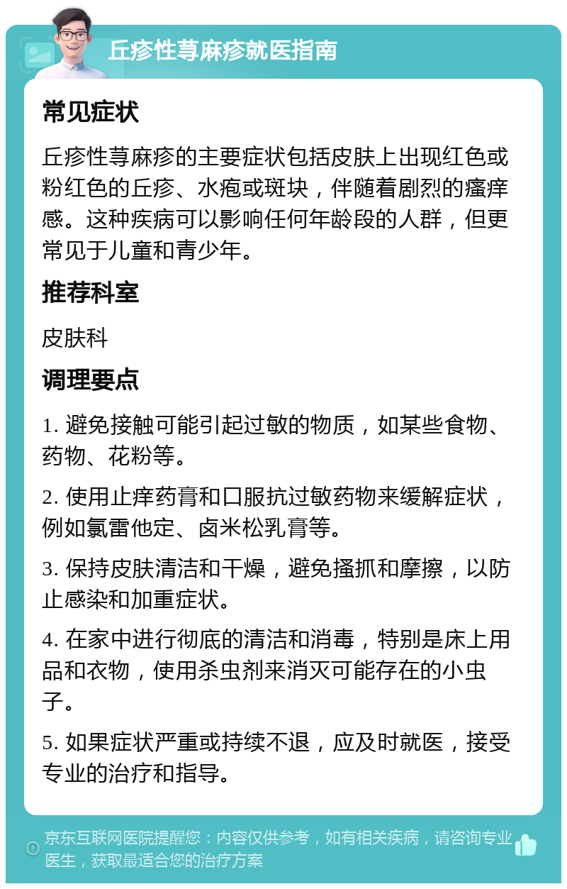 丘疹性荨麻疹就医指南 常见症状 丘疹性荨麻疹的主要症状包括皮肤上出现红色或粉红色的丘疹、水疱或斑块，伴随着剧烈的瘙痒感。这种疾病可以影响任何年龄段的人群，但更常见于儿童和青少年。 推荐科室 皮肤科 调理要点 1. 避免接触可能引起过敏的物质，如某些食物、药物、花粉等。 2. 使用止痒药膏和口服抗过敏药物来缓解症状，例如氯雷他定、卤米松乳膏等。 3. 保持皮肤清洁和干燥，避免搔抓和摩擦，以防止感染和加重症状。 4. 在家中进行彻底的清洁和消毒，特别是床上用品和衣物，使用杀虫剂来消灭可能存在的小虫子。 5. 如果症状严重或持续不退，应及时就医，接受专业的治疗和指导。