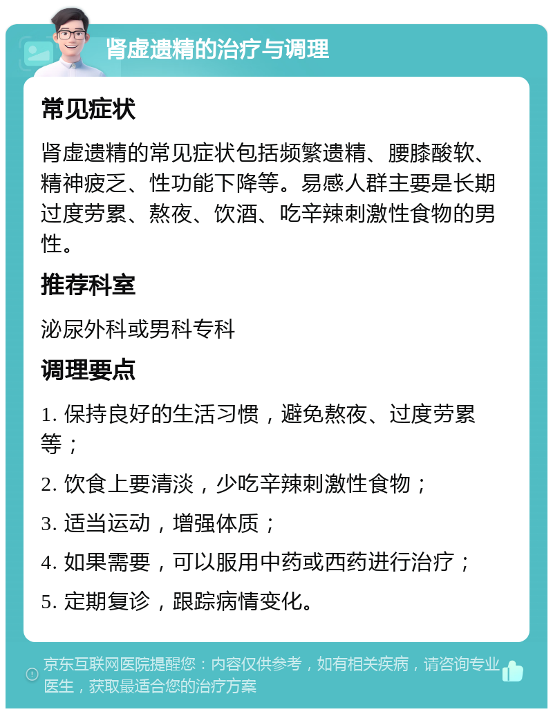 肾虚遗精的治疗与调理 常见症状 肾虚遗精的常见症状包括频繁遗精、腰膝酸软、精神疲乏、性功能下降等。易感人群主要是长期过度劳累、熬夜、饮酒、吃辛辣刺激性食物的男性。 推荐科室 泌尿外科或男科专科 调理要点 1. 保持良好的生活习惯，避免熬夜、过度劳累等； 2. 饮食上要清淡，少吃辛辣刺激性食物； 3. 适当运动，增强体质； 4. 如果需要，可以服用中药或西药进行治疗； 5. 定期复诊，跟踪病情变化。