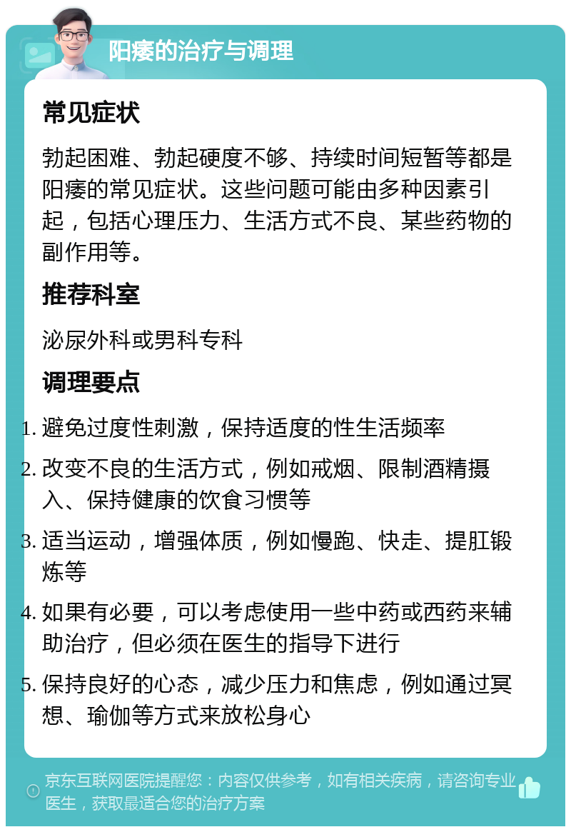 阳痿的治疗与调理 常见症状 勃起困难、勃起硬度不够、持续时间短暂等都是阳痿的常见症状。这些问题可能由多种因素引起，包括心理压力、生活方式不良、某些药物的副作用等。 推荐科室 泌尿外科或男科专科 调理要点 避免过度性刺激，保持适度的性生活频率 改变不良的生活方式，例如戒烟、限制酒精摄入、保持健康的饮食习惯等 适当运动，增强体质，例如慢跑、快走、提肛锻炼等 如果有必要，可以考虑使用一些中药或西药来辅助治疗，但必须在医生的指导下进行 保持良好的心态，减少压力和焦虑，例如通过冥想、瑜伽等方式来放松身心