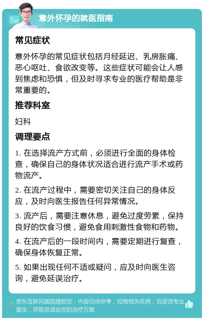 意外怀孕的就医指南 常见症状 意外怀孕的常见症状包括月经延迟、乳房胀痛、恶心呕吐、食欲改变等。这些症状可能会让人感到焦虑和恐惧，但及时寻求专业的医疗帮助是非常重要的。 推荐科室 妇科 调理要点 1. 在选择流产方式前，必须进行全面的身体检查，确保自己的身体状况适合进行流产手术或药物流产。 2. 在流产过程中，需要密切关注自己的身体反应，及时向医生报告任何异常情况。 3. 流产后，需要注意休息，避免过度劳累，保持良好的饮食习惯，避免食用刺激性食物和药物。 4. 在流产后的一段时间内，需要定期进行复查，确保身体恢复正常。 5. 如果出现任何不适或疑问，应及时向医生咨询，避免延误治疗。