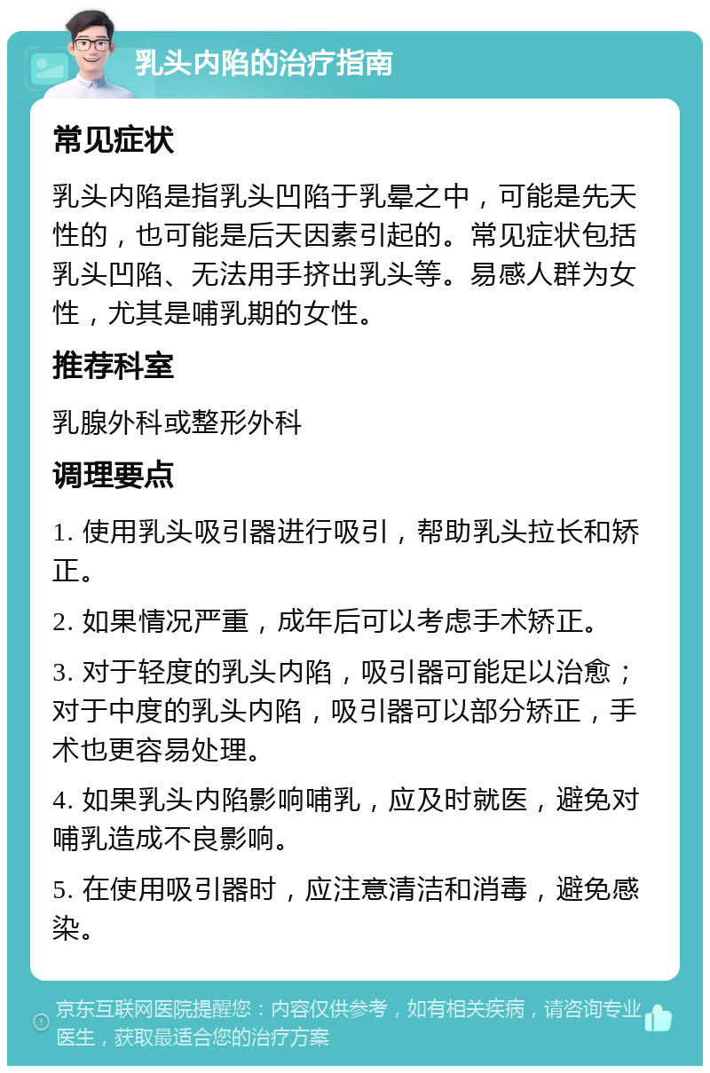 乳头内陷的治疗指南 常见症状 乳头内陷是指乳头凹陷于乳晕之中，可能是先天性的，也可能是后天因素引起的。常见症状包括乳头凹陷、无法用手挤出乳头等。易感人群为女性，尤其是哺乳期的女性。 推荐科室 乳腺外科或整形外科 调理要点 1. 使用乳头吸引器进行吸引，帮助乳头拉长和矫正。 2. 如果情况严重，成年后可以考虑手术矫正。 3. 对于轻度的乳头内陷，吸引器可能足以治愈；对于中度的乳头内陷，吸引器可以部分矫正，手术也更容易处理。 4. 如果乳头内陷影响哺乳，应及时就医，避免对哺乳造成不良影响。 5. 在使用吸引器时，应注意清洁和消毒，避免感染。