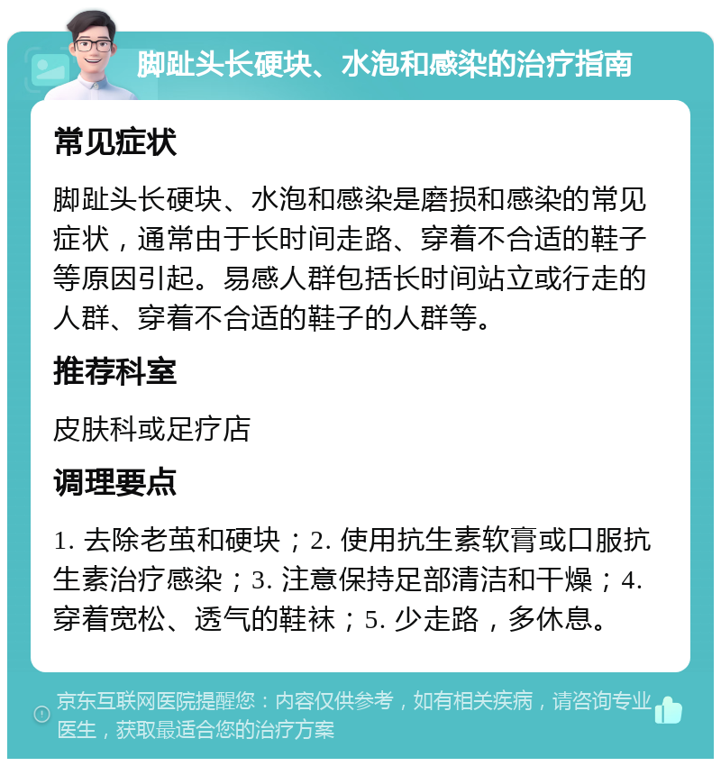 脚趾头长硬块、水泡和感染的治疗指南 常见症状 脚趾头长硬块、水泡和感染是磨损和感染的常见症状，通常由于长时间走路、穿着不合适的鞋子等原因引起。易感人群包括长时间站立或行走的人群、穿着不合适的鞋子的人群等。 推荐科室 皮肤科或足疗店 调理要点 1. 去除老茧和硬块；2. 使用抗生素软膏或口服抗生素治疗感染；3. 注意保持足部清洁和干燥；4. 穿着宽松、透气的鞋袜；5. 少走路，多休息。