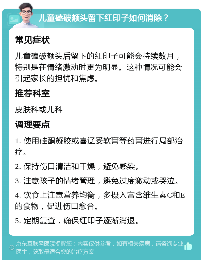 儿童磕破额头留下红印子如何消除？ 常见症状 儿童磕破额头后留下的红印子可能会持续数月，特别是在情绪激动时更为明显。这种情况可能会引起家长的担忧和焦虑。 推荐科室 皮肤科或儿科 调理要点 1. 使用硅酮凝胶或喜辽妥软膏等药膏进行局部治疗。 2. 保持伤口清洁和干燥，避免感染。 3. 注意孩子的情绪管理，避免过度激动或哭泣。 4. 饮食上注意营养均衡，多摄入富含维生素C和E的食物，促进伤口愈合。 5. 定期复查，确保红印子逐渐消退。