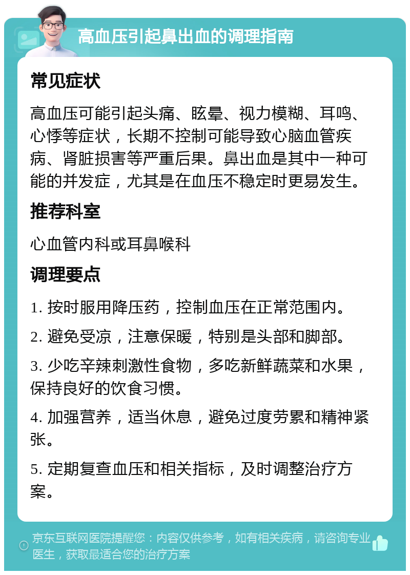 高血压引起鼻出血的调理指南 常见症状 高血压可能引起头痛、眩晕、视力模糊、耳鸣、心悸等症状，长期不控制可能导致心脑血管疾病、肾脏损害等严重后果。鼻出血是其中一种可能的并发症，尤其是在血压不稳定时更易发生。 推荐科室 心血管内科或耳鼻喉科 调理要点 1. 按时服用降压药，控制血压在正常范围内。 2. 避免受凉，注意保暖，特别是头部和脚部。 3. 少吃辛辣刺激性食物，多吃新鲜蔬菜和水果，保持良好的饮食习惯。 4. 加强营养，适当休息，避免过度劳累和精神紧张。 5. 定期复查血压和相关指标，及时调整治疗方案。