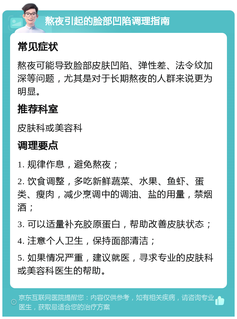 熬夜引起的脸部凹陷调理指南 常见症状 熬夜可能导致脸部皮肤凹陷、弹性差、法令纹加深等问题，尤其是对于长期熬夜的人群来说更为明显。 推荐科室 皮肤科或美容科 调理要点 1. 规律作息，避免熬夜； 2. 饮食调整，多吃新鲜蔬菜、水果、鱼虾、蛋类、瘦肉，减少烹调中的调油、盐的用量，禁烟酒； 3. 可以适量补充胶原蛋白，帮助改善皮肤状态； 4. 注意个人卫生，保持面部清洁； 5. 如果情况严重，建议就医，寻求专业的皮肤科或美容科医生的帮助。