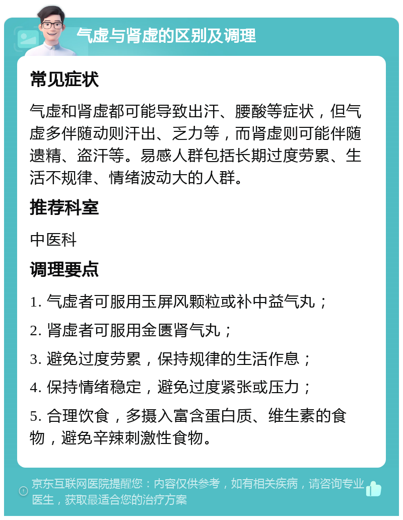 气虚与肾虚的区别及调理 常见症状 气虚和肾虚都可能导致出汗、腰酸等症状，但气虚多伴随动则汗出、乏力等，而肾虚则可能伴随遗精、盗汗等。易感人群包括长期过度劳累、生活不规律、情绪波动大的人群。 推荐科室 中医科 调理要点 1. 气虚者可服用玉屏风颗粒或补中益气丸； 2. 肾虚者可服用金匮肾气丸； 3. 避免过度劳累，保持规律的生活作息； 4. 保持情绪稳定，避免过度紧张或压力； 5. 合理饮食，多摄入富含蛋白质、维生素的食物，避免辛辣刺激性食物。