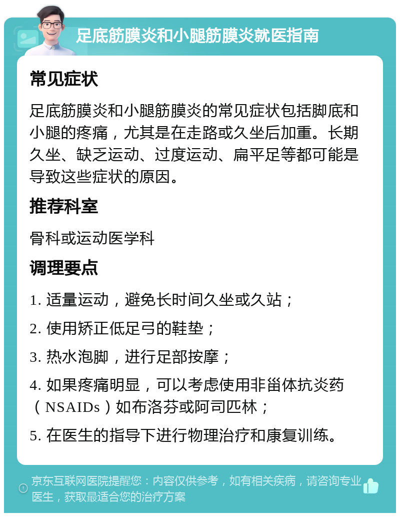 足底筋膜炎和小腿筋膜炎就医指南 常见症状 足底筋膜炎和小腿筋膜炎的常见症状包括脚底和小腿的疼痛，尤其是在走路或久坐后加重。长期久坐、缺乏运动、过度运动、扁平足等都可能是导致这些症状的原因。 推荐科室 骨科或运动医学科 调理要点 1. 适量运动，避免长时间久坐或久站； 2. 使用矫正低足弓的鞋垫； 3. 热水泡脚，进行足部按摩； 4. 如果疼痛明显，可以考虑使用非甾体抗炎药（NSAIDs）如布洛芬或阿司匹林； 5. 在医生的指导下进行物理治疗和康复训练。