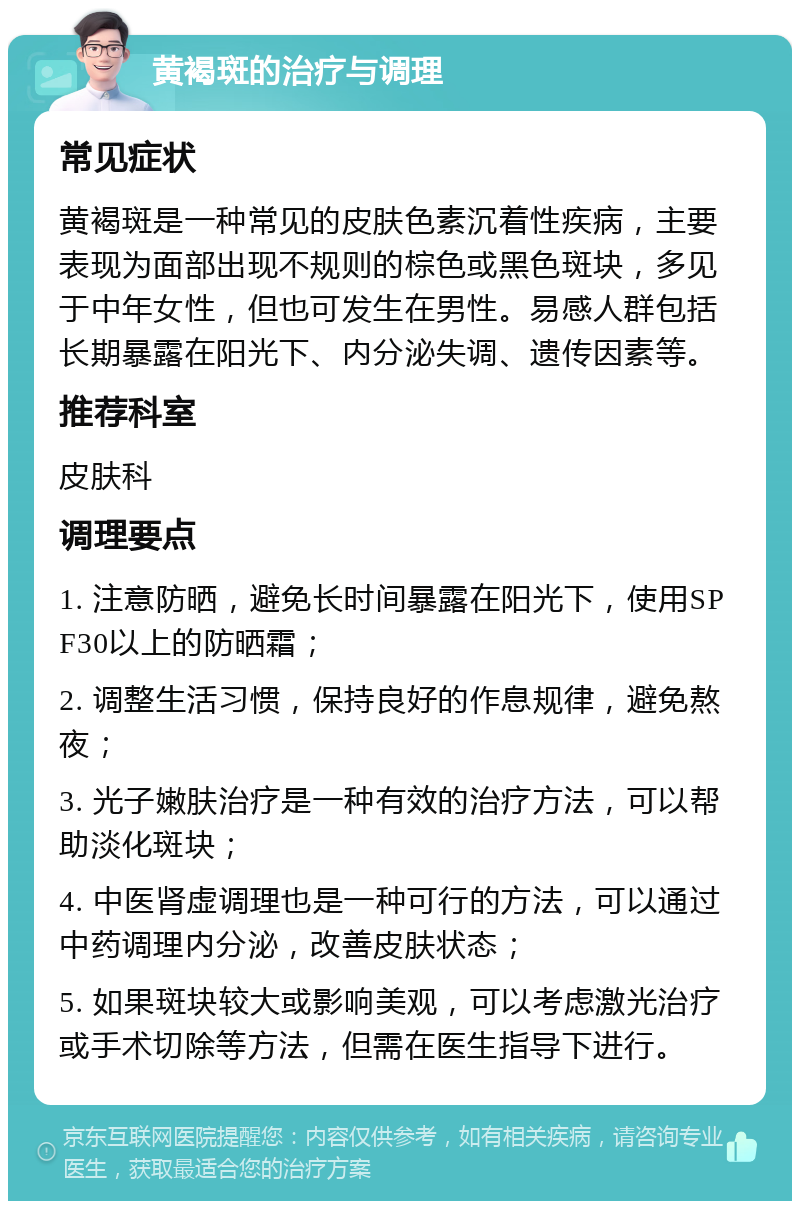 黄褐斑的治疗与调理 常见症状 黄褐斑是一种常见的皮肤色素沉着性疾病，主要表现为面部出现不规则的棕色或黑色斑块，多见于中年女性，但也可发生在男性。易感人群包括长期暴露在阳光下、内分泌失调、遗传因素等。 推荐科室 皮肤科 调理要点 1. 注意防晒，避免长时间暴露在阳光下，使用SPF30以上的防晒霜； 2. 调整生活习惯，保持良好的作息规律，避免熬夜； 3. 光子嫩肤治疗是一种有效的治疗方法，可以帮助淡化斑块； 4. 中医肾虚调理也是一种可行的方法，可以通过中药调理内分泌，改善皮肤状态； 5. 如果斑块较大或影响美观，可以考虑激光治疗或手术切除等方法，但需在医生指导下进行。