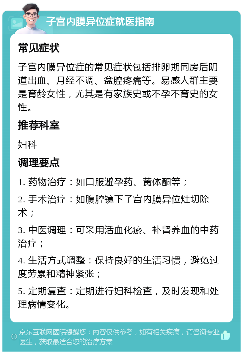 子宫内膜异位症就医指南 常见症状 子宫内膜异位症的常见症状包括排卵期同房后阴道出血、月经不调、盆腔疼痛等。易感人群主要是育龄女性，尤其是有家族史或不孕不育史的女性。 推荐科室 妇科 调理要点 1. 药物治疗：如口服避孕药、黄体酮等； 2. 手术治疗：如腹腔镜下子宫内膜异位灶切除术； 3. 中医调理：可采用活血化瘀、补肾养血的中药治疗； 4. 生活方式调整：保持良好的生活习惯，避免过度劳累和精神紧张； 5. 定期复查：定期进行妇科检查，及时发现和处理病情变化。