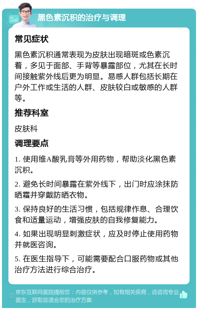 黑色素沉积的治疗与调理 常见症状 黑色素沉积通常表现为皮肤出现暗斑或色素沉着，多见于面部、手背等暴露部位，尤其在长时间接触紫外线后更为明显。易感人群包括长期在户外工作或生活的人群、皮肤较白或敏感的人群等。 推荐科室 皮肤科 调理要点 1. 使用维A酸乳膏等外用药物，帮助淡化黑色素沉积。 2. 避免长时间暴露在紫外线下，出门时应涂抹防晒霜并穿戴防晒衣物。 3. 保持良好的生活习惯，包括规律作息、合理饮食和适量运动，增强皮肤的自我修复能力。 4. 如果出现明显刺激症状，应及时停止使用药物并就医咨询。 5. 在医生指导下，可能需要配合口服药物或其他治疗方法进行综合治疗。