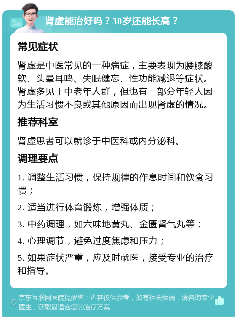 肾虚能治好吗？30岁还能长高？ 常见症状 肾虚是中医常见的一种病症，主要表现为腰膝酸软、头晕耳鸣、失眠健忘、性功能减退等症状。肾虚多见于中老年人群，但也有一部分年轻人因为生活习惯不良或其他原因而出现肾虚的情况。 推荐科室 肾虚患者可以就诊于中医科或内分泌科。 调理要点 1. 调整生活习惯，保持规律的作息时间和饮食习惯； 2. 适当进行体育锻炼，增强体质； 3. 中药调理，如六味地黄丸、金匮肾气丸等； 4. 心理调节，避免过度焦虑和压力； 5. 如果症状严重，应及时就医，接受专业的治疗和指导。