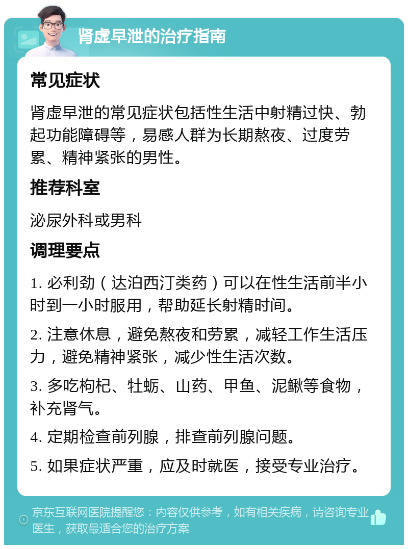 肾虚早泄的治疗指南 常见症状 肾虚早泄的常见症状包括性生活中射精过快、勃起功能障碍等，易感人群为长期熬夜、过度劳累、精神紧张的男性。 推荐科室 泌尿外科或男科 调理要点 1. 必利劲（达泊西汀类药）可以在性生活前半小时到一小时服用，帮助延长射精时间。 2. 注意休息，避免熬夜和劳累，减轻工作生活压力，避免精神紧张，减少性生活次数。 3. 多吃枸杞、牡蛎、山药、甲鱼、泥鳅等食物，补充肾气。 4. 定期检查前列腺，排查前列腺问题。 5. 如果症状严重，应及时就医，接受专业治疗。