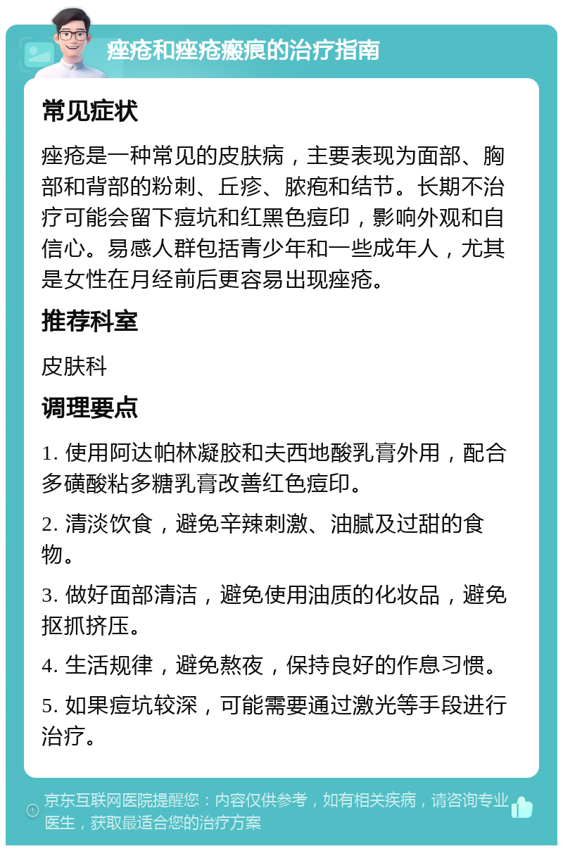 痤疮和痤疮瘢痕的治疗指南 常见症状 痤疮是一种常见的皮肤病，主要表现为面部、胸部和背部的粉刺、丘疹、脓疱和结节。长期不治疗可能会留下痘坑和红黑色痘印，影响外观和自信心。易感人群包括青少年和一些成年人，尤其是女性在月经前后更容易出现痤疮。 推荐科室 皮肤科 调理要点 1. 使用阿达帕林凝胶和夫西地酸乳膏外用，配合多磺酸粘多糖乳膏改善红色痘印。 2. 清淡饮食，避免辛辣刺激、油腻及过甜的食物。 3. 做好面部清洁，避免使用油质的化妆品，避免抠抓挤压。 4. 生活规律，避免熬夜，保持良好的作息习惯。 5. 如果痘坑较深，可能需要通过激光等手段进行治疗。