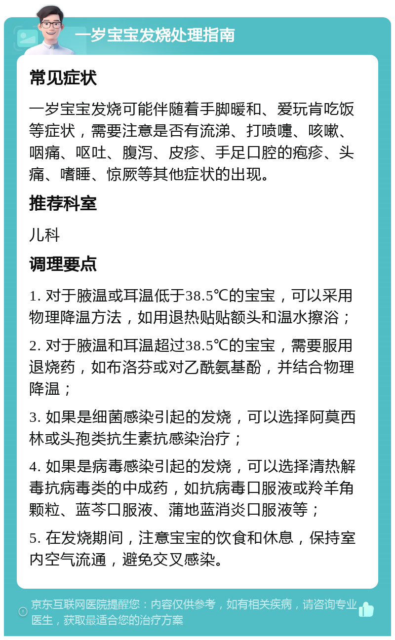 一岁宝宝发烧处理指南 常见症状 一岁宝宝发烧可能伴随着手脚暖和、爱玩肯吃饭等症状，需要注意是否有流涕、打喷嚏、咳嗽、咽痛、呕吐、腹泻、皮疹、手足口腔的疱疹、头痛、嗜睡、惊厥等其他症状的出现。 推荐科室 儿科 调理要点 1. 对于腋温或耳温低于38.5℃的宝宝，可以采用物理降温方法，如用退热贴贴额头和温水擦浴； 2. 对于腋温和耳温超过38.5℃的宝宝，需要服用退烧药，如布洛芬或对乙酰氨基酚，并结合物理降温； 3. 如果是细菌感染引起的发烧，可以选择阿莫西林或头孢类抗生素抗感染治疗； 4. 如果是病毒感染引起的发烧，可以选择清热解毒抗病毒类的中成药，如抗病毒口服液或羚羊角颗粒、蓝芩口服液、蒲地蓝消炎口服液等； 5. 在发烧期间，注意宝宝的饮食和休息，保持室内空气流通，避免交叉感染。