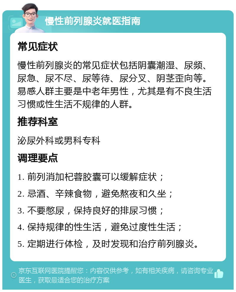 慢性前列腺炎就医指南 常见症状 慢性前列腺炎的常见症状包括阴囊潮湿、尿频、尿急、尿不尽、尿等待、尿分叉、阴茎歪向等。易感人群主要是中老年男性，尤其是有不良生活习惯或性生活不规律的人群。 推荐科室 泌尿外科或男科专科 调理要点 1. 前列消加杞蓉胶囊可以缓解症状； 2. 忌酒、辛辣食物，避免熬夜和久坐； 3. 不要憋尿，保持良好的排尿习惯； 4. 保持规律的性生活，避免过度性生活； 5. 定期进行体检，及时发现和治疗前列腺炎。