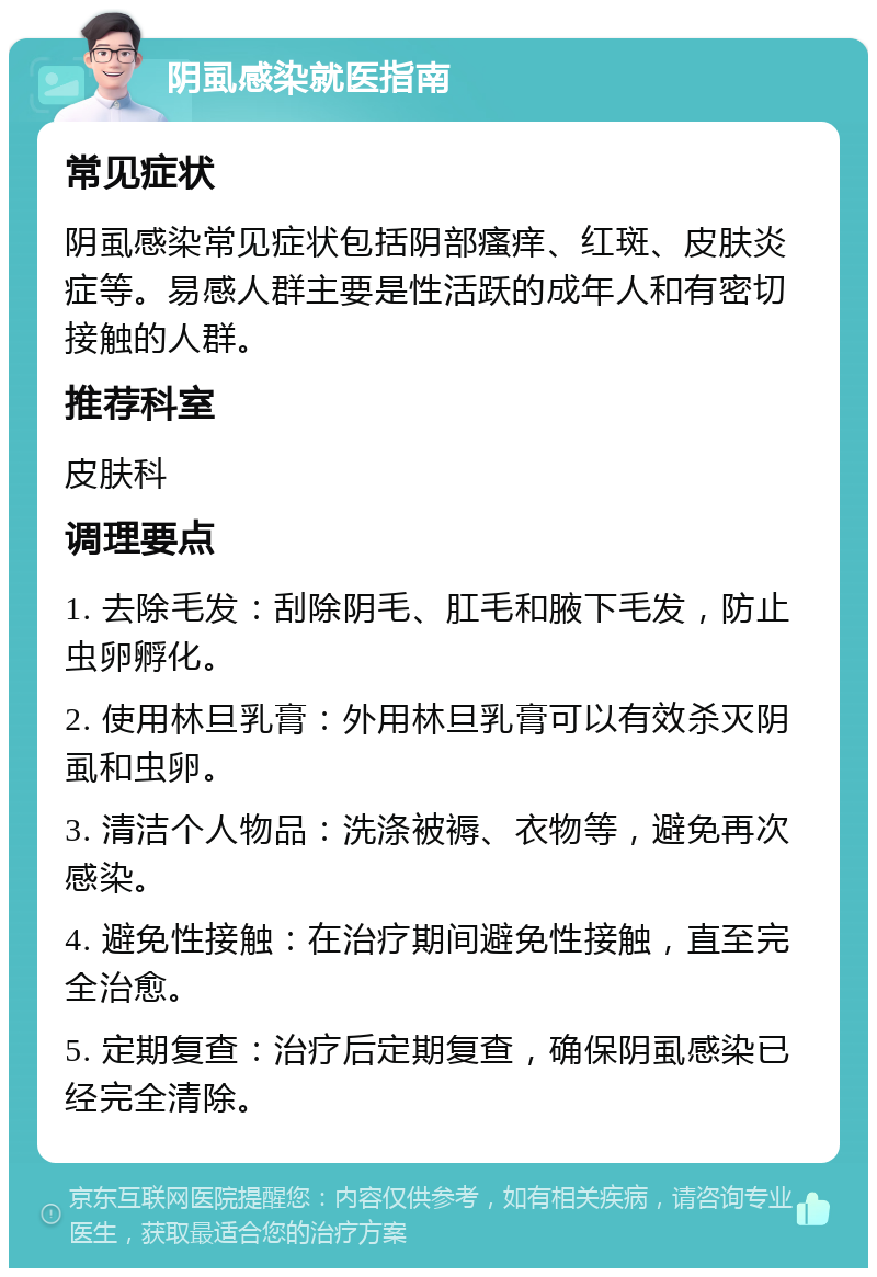 阴虱感染就医指南 常见症状 阴虱感染常见症状包括阴部瘙痒、红斑、皮肤炎症等。易感人群主要是性活跃的成年人和有密切接触的人群。 推荐科室 皮肤科 调理要点 1. 去除毛发：刮除阴毛、肛毛和腋下毛发，防止虫卵孵化。 2. 使用林旦乳膏：外用林旦乳膏可以有效杀灭阴虱和虫卵。 3. 清洁个人物品：洗涤被褥、衣物等，避免再次感染。 4. 避免性接触：在治疗期间避免性接触，直至完全治愈。 5. 定期复查：治疗后定期复查，确保阴虱感染已经完全清除。