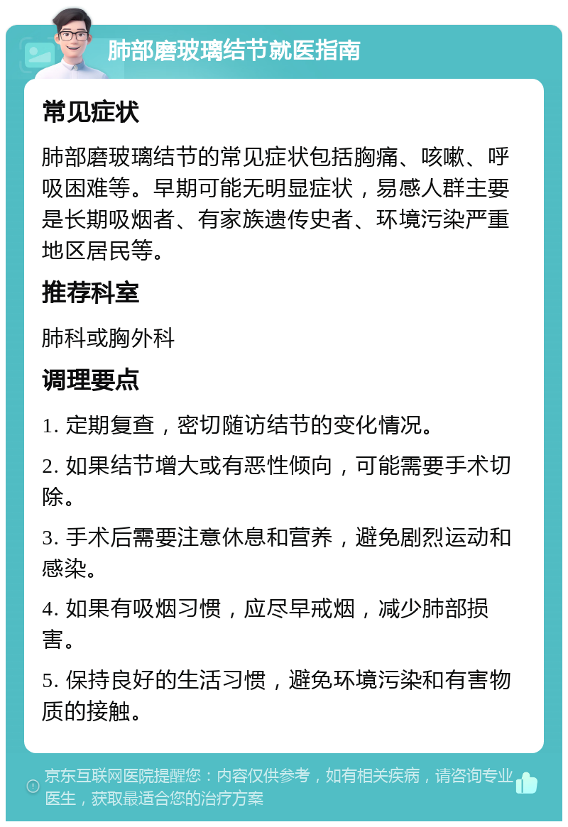 肺部磨玻璃结节就医指南 常见症状 肺部磨玻璃结节的常见症状包括胸痛、咳嗽、呼吸困难等。早期可能无明显症状，易感人群主要是长期吸烟者、有家族遗传史者、环境污染严重地区居民等。 推荐科室 肺科或胸外科 调理要点 1. 定期复查，密切随访结节的变化情况。 2. 如果结节增大或有恶性倾向，可能需要手术切除。 3. 手术后需要注意休息和营养，避免剧烈运动和感染。 4. 如果有吸烟习惯，应尽早戒烟，减少肺部损害。 5. 保持良好的生活习惯，避免环境污染和有害物质的接触。