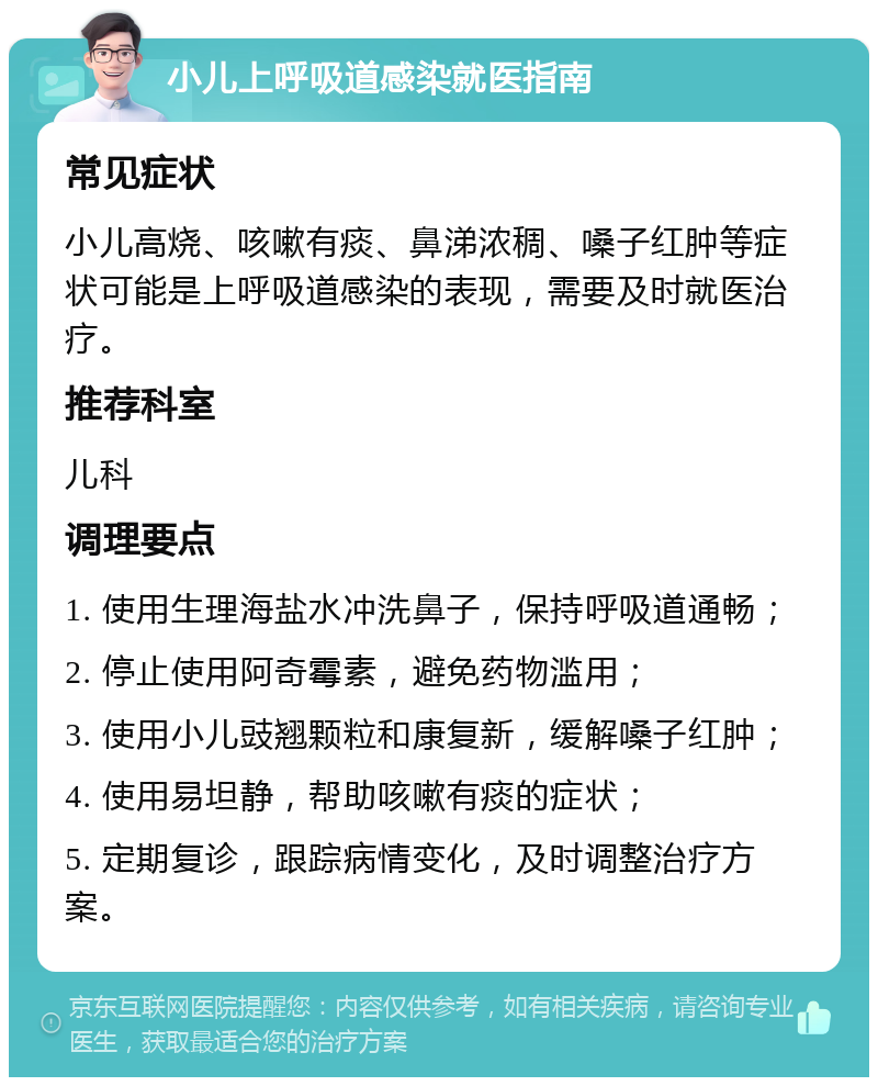 小儿上呼吸道感染就医指南 常见症状 小儿高烧、咳嗽有痰、鼻涕浓稠、嗓子红肿等症状可能是上呼吸道感染的表现，需要及时就医治疗。 推荐科室 儿科 调理要点 1. 使用生理海盐水冲洗鼻子，保持呼吸道通畅； 2. 停止使用阿奇霉素，避免药物滥用； 3. 使用小儿豉翘颗粒和康复新，缓解嗓子红肿； 4. 使用易坦静，帮助咳嗽有痰的症状； 5. 定期复诊，跟踪病情变化，及时调整治疗方案。