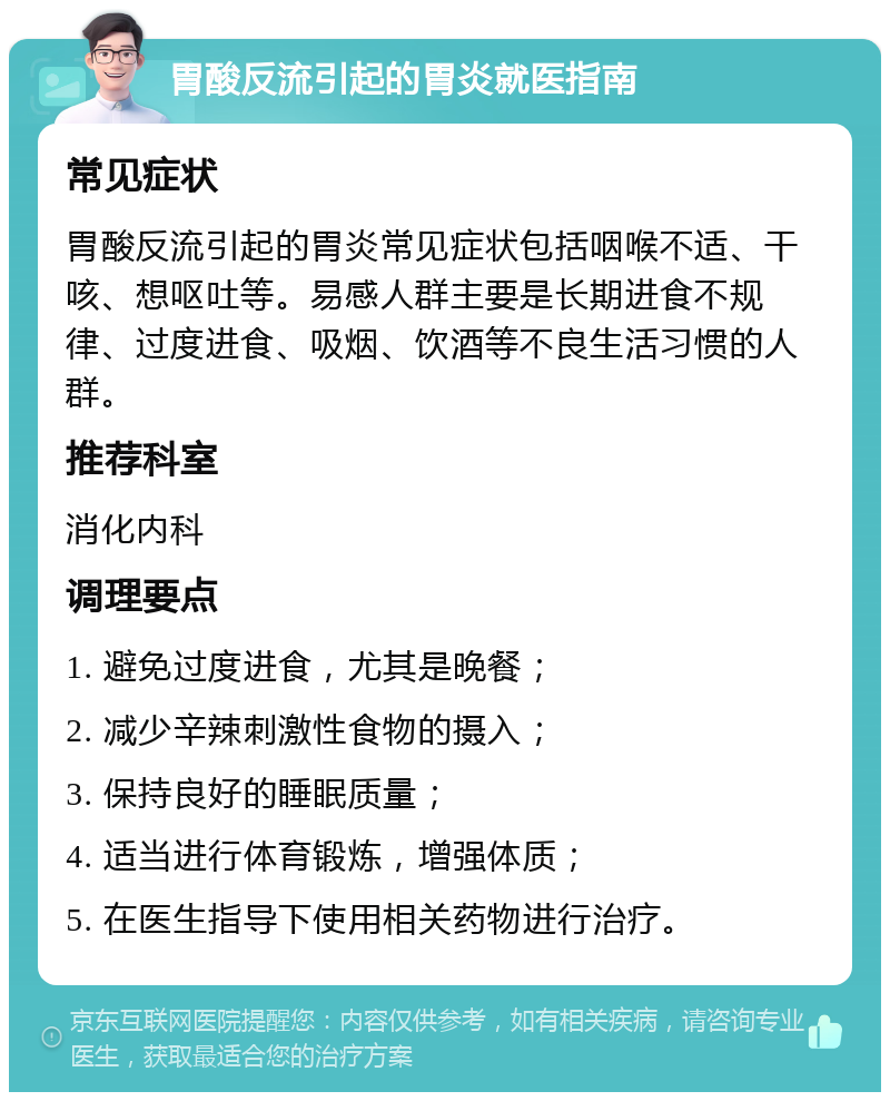 胃酸反流引起的胃炎就医指南 常见症状 胃酸反流引起的胃炎常见症状包括咽喉不适、干咳、想呕吐等。易感人群主要是长期进食不规律、过度进食、吸烟、饮酒等不良生活习惯的人群。 推荐科室 消化内科 调理要点 1. 避免过度进食，尤其是晚餐； 2. 减少辛辣刺激性食物的摄入； 3. 保持良好的睡眠质量； 4. 适当进行体育锻炼，增强体质； 5. 在医生指导下使用相关药物进行治疗。