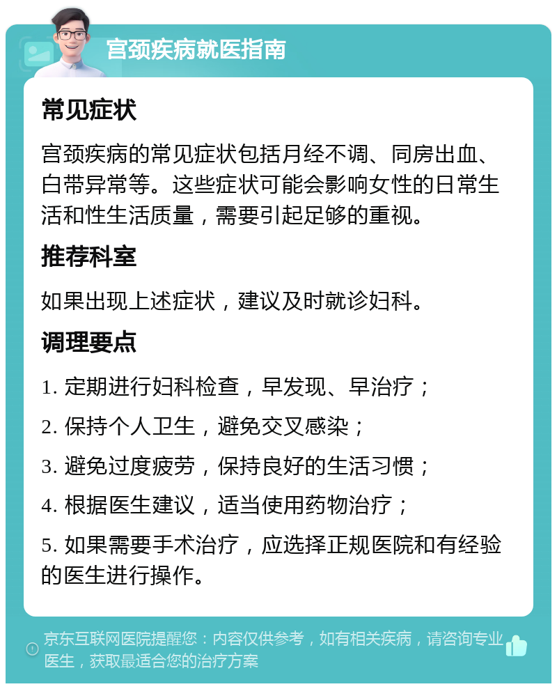 宫颈疾病就医指南 常见症状 宫颈疾病的常见症状包括月经不调、同房出血、白带异常等。这些症状可能会影响女性的日常生活和性生活质量，需要引起足够的重视。 推荐科室 如果出现上述症状，建议及时就诊妇科。 调理要点 1. 定期进行妇科检查，早发现、早治疗； 2. 保持个人卫生，避免交叉感染； 3. 避免过度疲劳，保持良好的生活习惯； 4. 根据医生建议，适当使用药物治疗； 5. 如果需要手术治疗，应选择正规医院和有经验的医生进行操作。