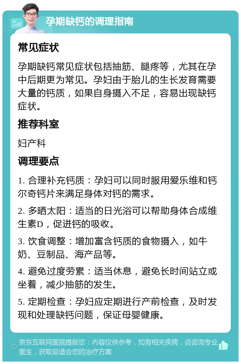 孕期缺钙的调理指南 常见症状 孕期缺钙常见症状包括抽筋、腿疼等，尤其在孕中后期更为常见。孕妇由于胎儿的生长发育需要大量的钙质，如果自身摄入不足，容易出现缺钙症状。 推荐科室 妇产科 调理要点 1. 合理补充钙质：孕妇可以同时服用爱乐维和钙尔奇钙片来满足身体对钙的需求。 2. 多晒太阳：适当的日光浴可以帮助身体合成维生素D，促进钙的吸收。 3. 饮食调整：增加富含钙质的食物摄入，如牛奶、豆制品、海产品等。 4. 避免过度劳累：适当休息，避免长时间站立或坐着，减少抽筋的发生。 5. 定期检查：孕妇应定期进行产前检查，及时发现和处理缺钙问题，保证母婴健康。