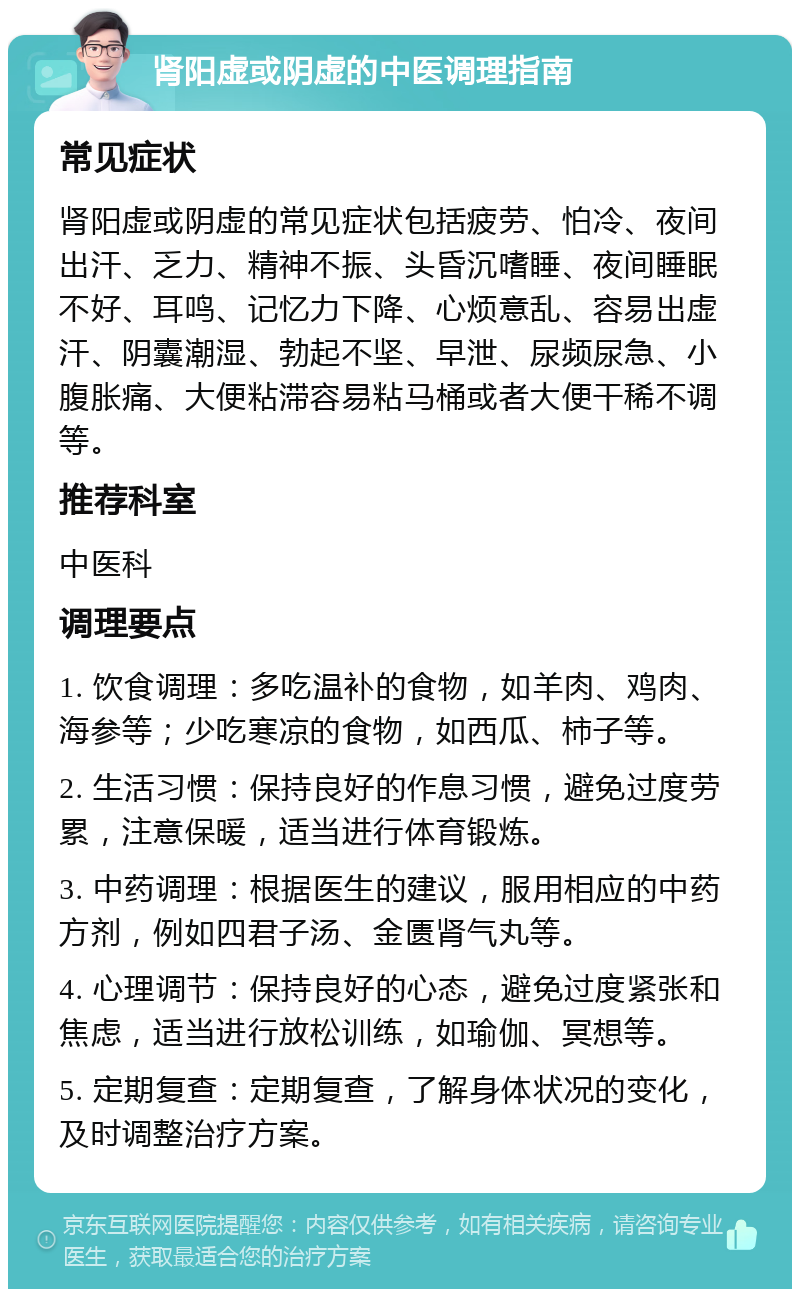 肾阳虚或阴虚的中医调理指南 常见症状 肾阳虚或阴虚的常见症状包括疲劳、怕冷、夜间出汗、乏力、精神不振、头昏沉嗜睡、夜间睡眠不好、耳鸣、记忆力下降、心烦意乱、容易出虚汗、阴囊潮湿、勃起不坚、早泄、尿频尿急、小腹胀痛、大便粘滞容易粘马桶或者大便干稀不调等。 推荐科室 中医科 调理要点 1. 饮食调理：多吃温补的食物，如羊肉、鸡肉、海参等；少吃寒凉的食物，如西瓜、柿子等。 2. 生活习惯：保持良好的作息习惯，避免过度劳累，注意保暖，适当进行体育锻炼。 3. 中药调理：根据医生的建议，服用相应的中药方剂，例如四君子汤、金匮肾气丸等。 4. 心理调节：保持良好的心态，避免过度紧张和焦虑，适当进行放松训练，如瑜伽、冥想等。 5. 定期复查：定期复查，了解身体状况的变化，及时调整治疗方案。