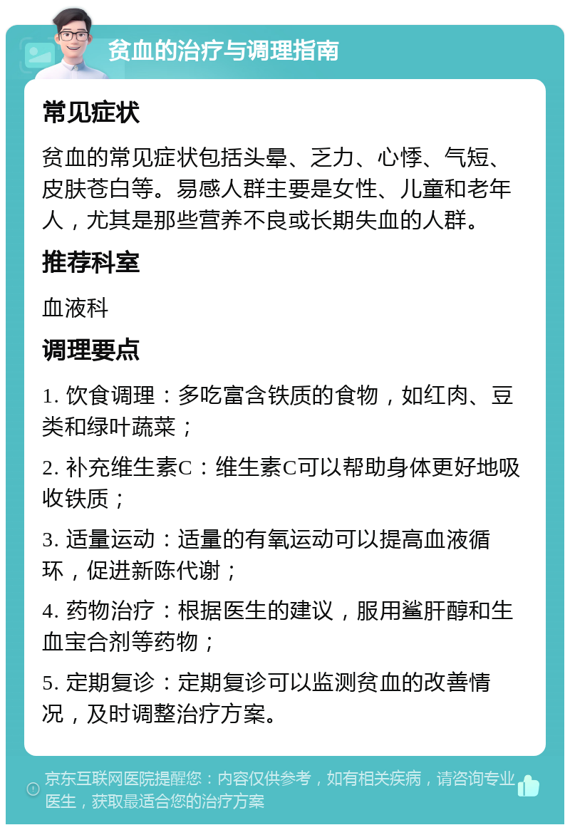 贫血的治疗与调理指南 常见症状 贫血的常见症状包括头晕、乏力、心悸、气短、皮肤苍白等。易感人群主要是女性、儿童和老年人，尤其是那些营养不良或长期失血的人群。 推荐科室 血液科 调理要点 1. 饮食调理：多吃富含铁质的食物，如红肉、豆类和绿叶蔬菜； 2. 补充维生素C：维生素C可以帮助身体更好地吸收铁质； 3. 适量运动：适量的有氧运动可以提高血液循环，促进新陈代谢； 4. 药物治疗：根据医生的建议，服用鲨肝醇和生血宝合剂等药物； 5. 定期复诊：定期复诊可以监测贫血的改善情况，及时调整治疗方案。