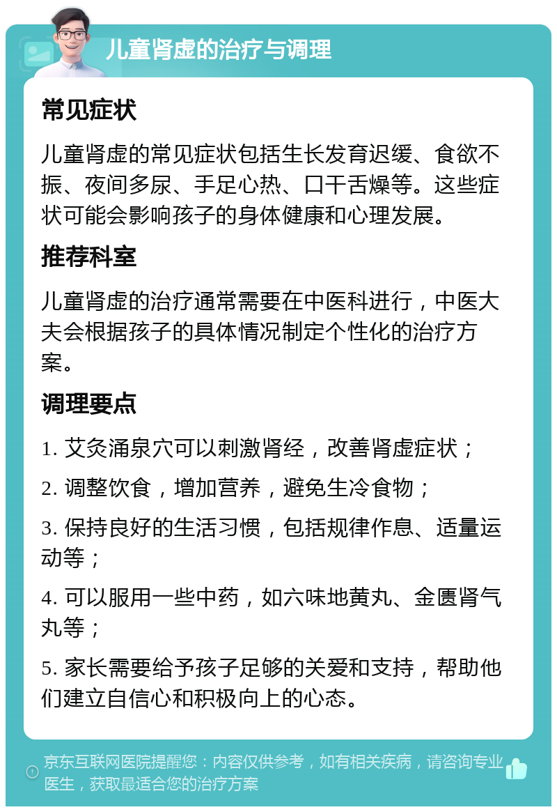 儿童肾虚的治疗与调理 常见症状 儿童肾虚的常见症状包括生长发育迟缓、食欲不振、夜间多尿、手足心热、口干舌燥等。这些症状可能会影响孩子的身体健康和心理发展。 推荐科室 儿童肾虚的治疗通常需要在中医科进行，中医大夫会根据孩子的具体情况制定个性化的治疗方案。 调理要点 1. 艾灸涌泉穴可以刺激肾经，改善肾虚症状； 2. 调整饮食，增加营养，避免生冷食物； 3. 保持良好的生活习惯，包括规律作息、适量运动等； 4. 可以服用一些中药，如六味地黄丸、金匮肾气丸等； 5. 家长需要给予孩子足够的关爱和支持，帮助他们建立自信心和积极向上的心态。