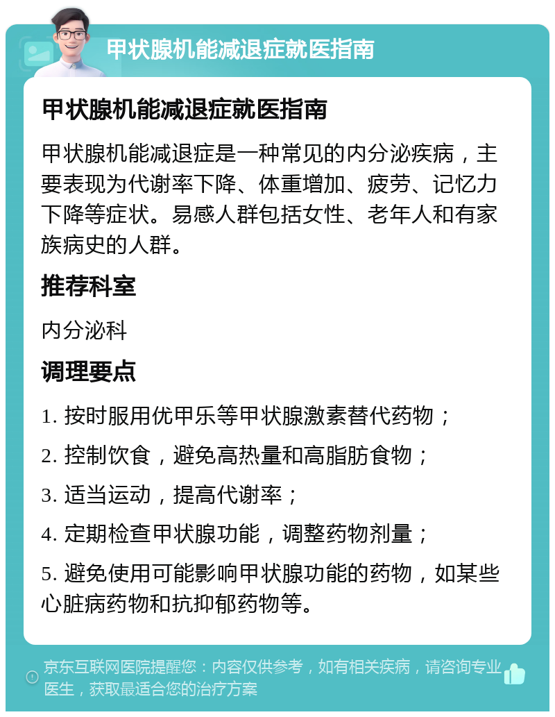 甲状腺机能减退症就医指南 甲状腺机能减退症就医指南 甲状腺机能减退症是一种常见的内分泌疾病，主要表现为代谢率下降、体重增加、疲劳、记忆力下降等症状。易感人群包括女性、老年人和有家族病史的人群。 推荐科室 内分泌科 调理要点 1. 按时服用优甲乐等甲状腺激素替代药物； 2. 控制饮食，避免高热量和高脂肪食物； 3. 适当运动，提高代谢率； 4. 定期检查甲状腺功能，调整药物剂量； 5. 避免使用可能影响甲状腺功能的药物，如某些心脏病药物和抗抑郁药物等。